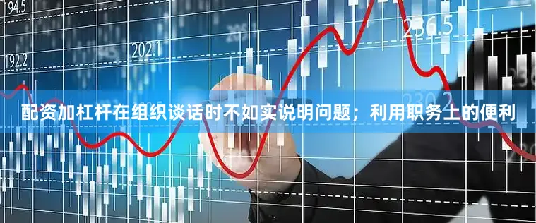 配资加杠杆在组织谈话时不如实说明问题；利用职务上的便利