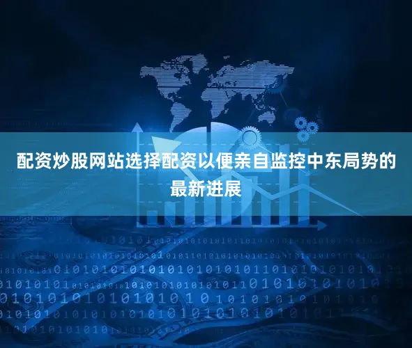 配资炒股网站选择配资以便亲自监控中东局势的最新进展