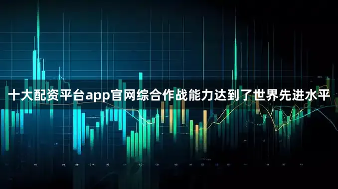 十大配资平台app官网综合作战能力达到了世界先进水平