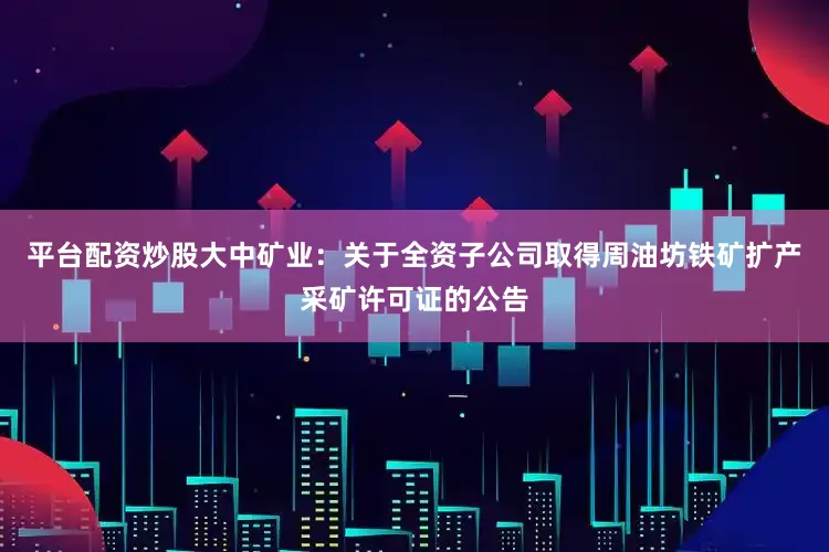 平台配资炒股大中矿业：关于全资子公司取得周油坊铁矿扩产采矿许可证的公告
