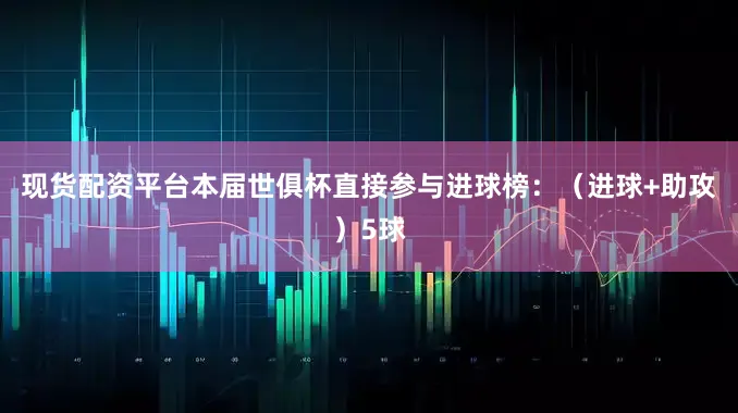 现货配资平台本届世俱杯直接参与进球榜：（进球+助攻）5球
