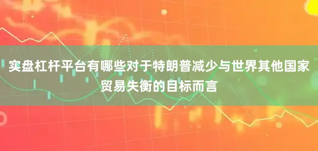 实盘杠杆平台有哪些对于特朗普减少与世界其他国家贸易失衡的目标而言