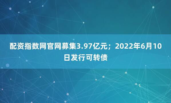 配资指数网官网募集3.97亿元；2022年6月10日发行可转债