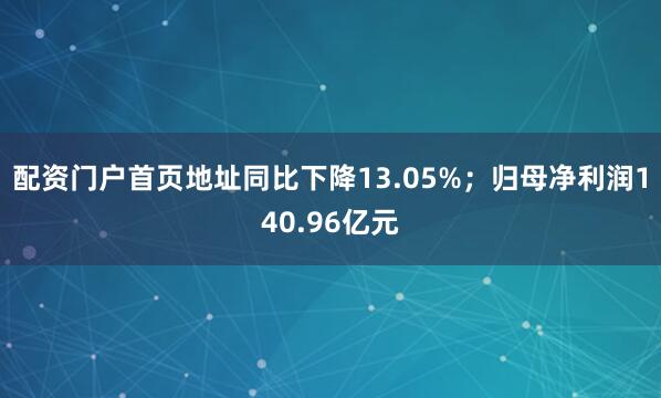 配资门户首页地址同比下降13.05%；归母净利润140.96亿元