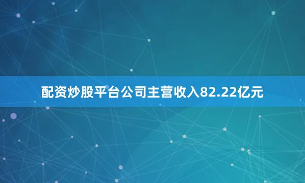 配资炒股平台公司主营收入82.22亿元
