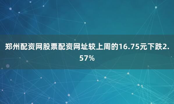 郑州配资网股票配资网址较上周的16.75元下跌2.57%