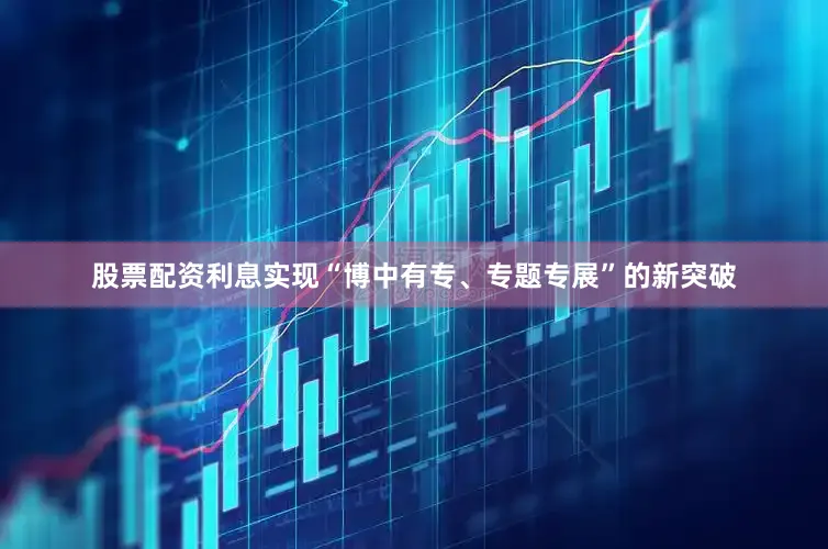 股票配资利息实现“博中有专、专题专展”的新突破