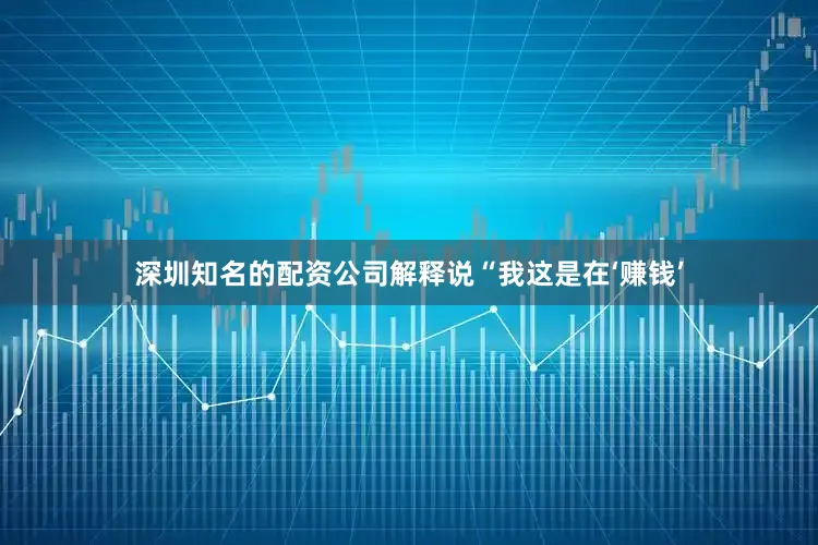 深圳知名的配资公司解释说“我这是在‘赚钱’