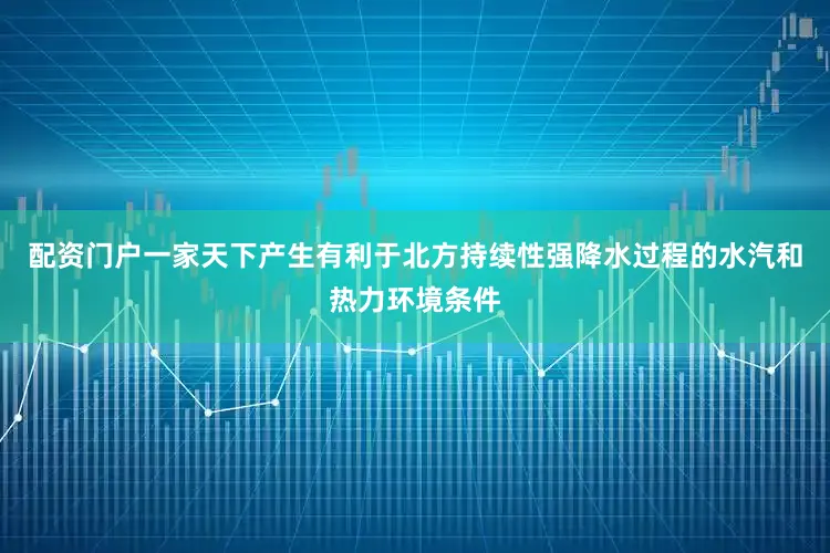 配资门户一家天下产生有利于北方持续性强降水过程的水汽和热力环境条件