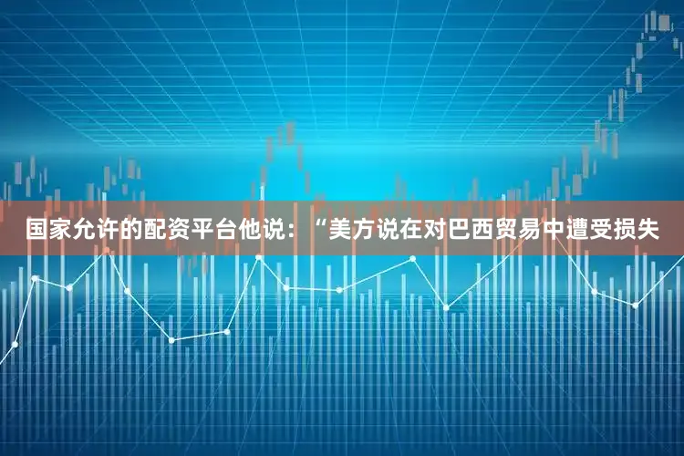 国家允许的配资平台他说：“美方说在对巴西贸易中遭受损失