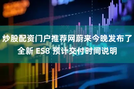炒股配资门户推荐网蔚来今晚发布了全新 ES8 预计交付时间说明