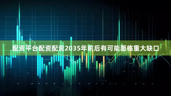 配资平台配资配资2035年前后有可能面临重大缺口