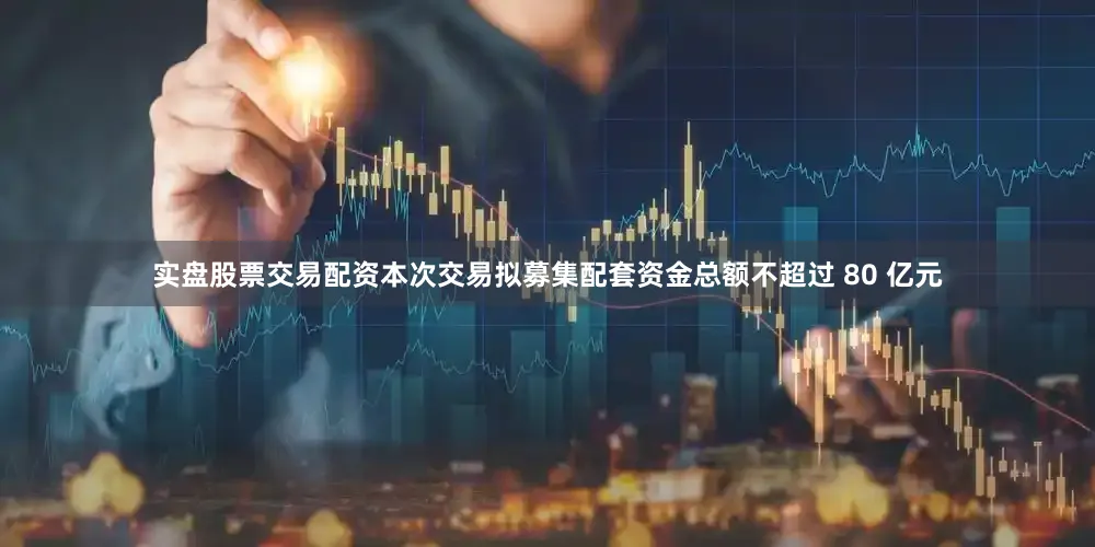 实盘股票交易配资本次交易拟募集配套资金总额不超过 80 亿元