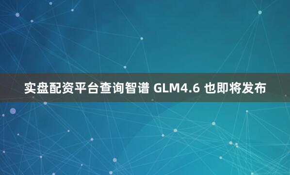 实盘配资平台查询智谱 GLM4.6 也即将发布